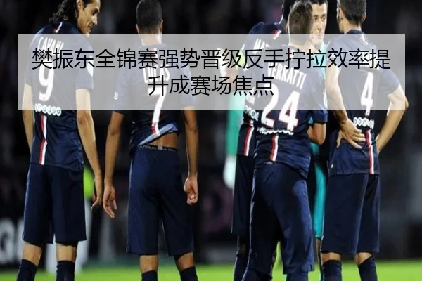 樊振东全锦赛强势晋级反手拧拉效率提升成赛场焦点
